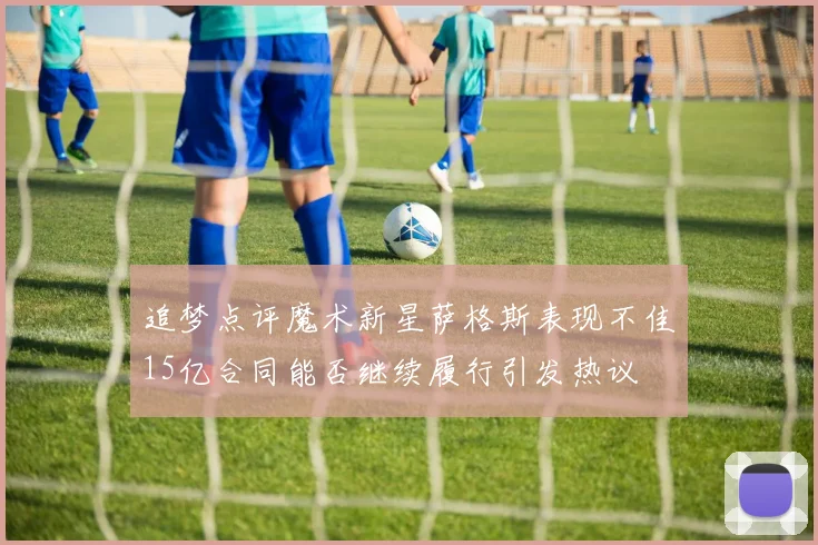 追梦点评魔术新星萨格斯表现不佳15亿合同能否继续履行引发热议
