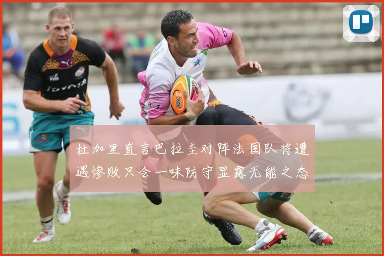 杜加里直言巴拉圭对阵法国队将遭遇惨败只会一味防守显露无能之态
