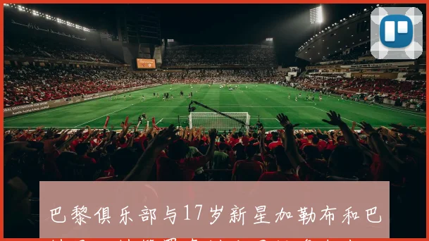 巴黎俱乐部与17岁新星加勒布和巴特贝达特签署青训合同投资未来