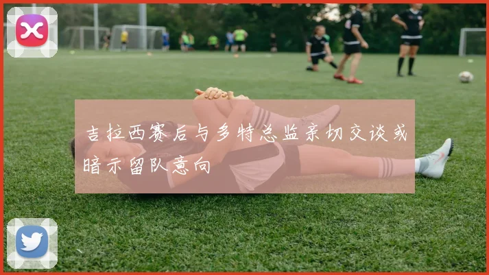 吉拉西赛后与多特总监亲切交谈或暗示留队意向