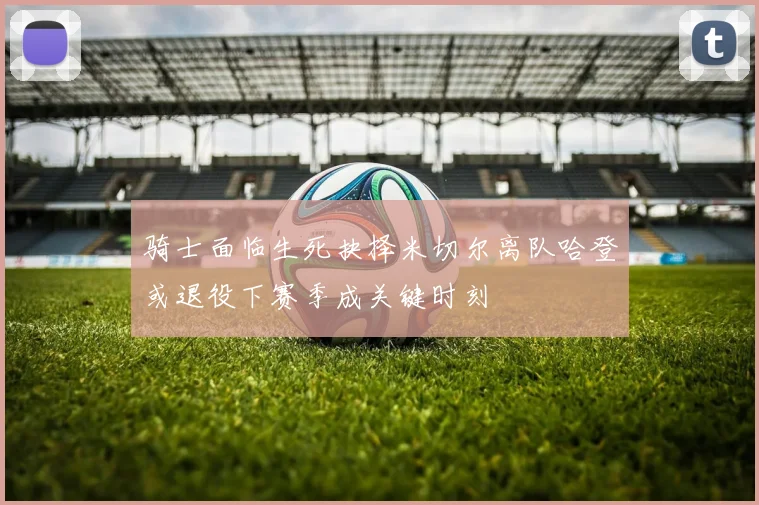 骑士面临生死抉择米切尔离队哈登或退役下赛季成关键时刻