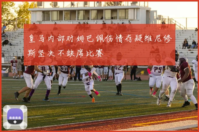 皇马内部对姆巴佩伤情存疑维尼修斯坚决不缺席比赛