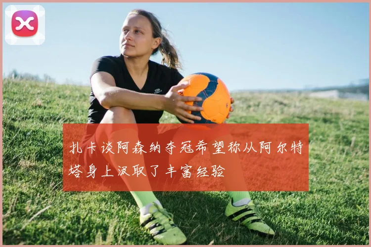 扎卡谈阿森纳夺冠希望称从阿尔特塔身上汲取了丰富经验