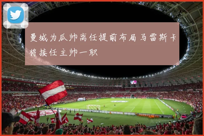 曼城为瓜帅离任提前布局马雷斯卡将接任主帅一职
