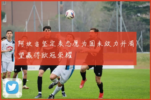 阿坎吉坚定表态愿为国米效力并渴望赢得欧冠荣耀