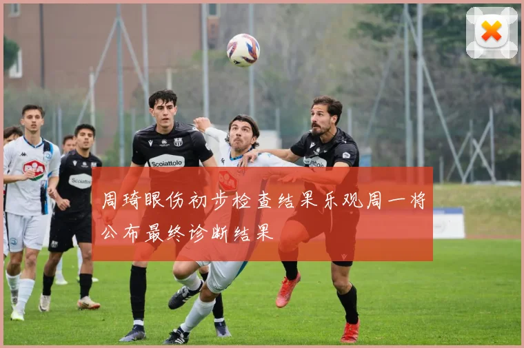 周琦眼伤初步检查结果乐观周一将公布最终诊断结果