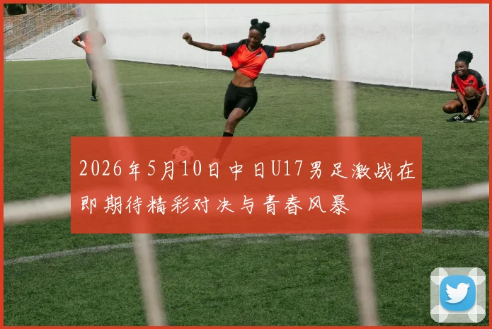 2026年5月10日中日U17男足激战在即期待精彩对决与青春风暴