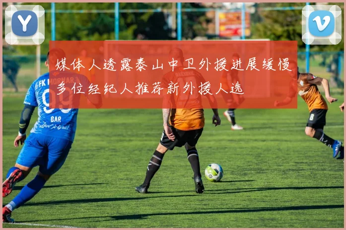 媒体人透露泰山中卫外援进展缓慢多位经纪人推荐新外援人选