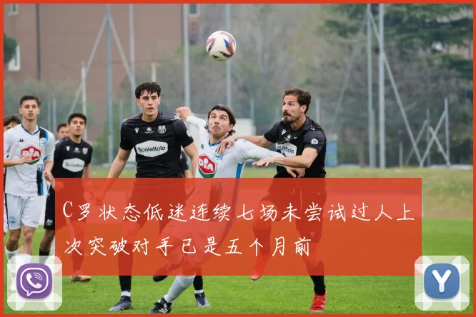C罗状态低迷连续七场未尝试过人上次突破对手已是五个月前