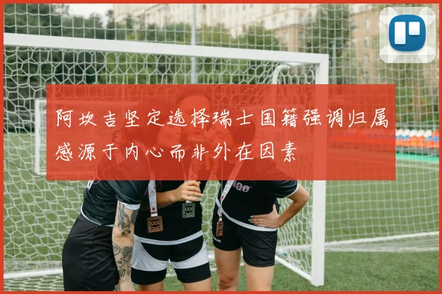 阿坎吉坚定选择瑞士国籍强调归属感源于内心而非外在因素