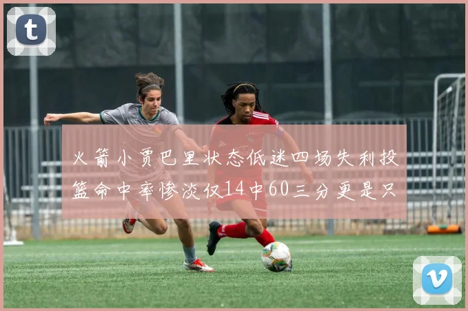 火箭小贾巴里状态低迷四场失利投篮命中率惨淡仅14中60三分更是只有2中27