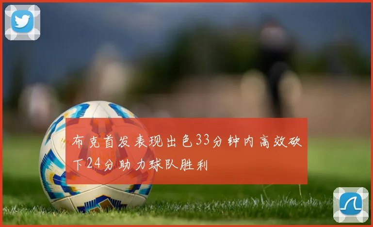 布克首发表现出色33分钟内高效砍下24分助力球队胜利