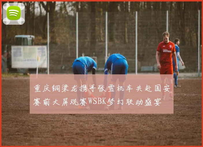 重庆铜梁龙携手张雪机车共赴国安赛前大屏观赛WSBK梦幻联动盛宴