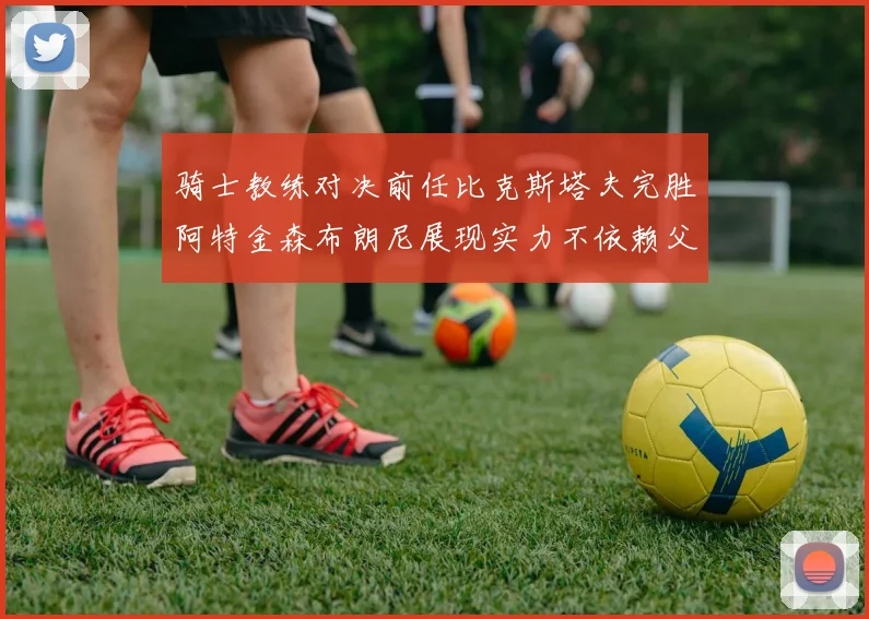 骑士教练对决前任比克斯塔夫完胜阿特金森布朗尼展现实力不依赖父亲